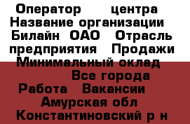 Оператор Call-центра › Название организации ­ Билайн, ОАО › Отрасль предприятия ­ Продажи › Минимальный оклад ­ 15 000 - Все города Работа » Вакансии   . Амурская обл.,Константиновский р-н